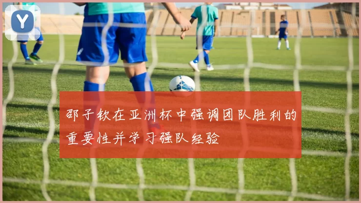 邵子钦在亚洲杯中强调团队胜利的重要性并学习强队经验