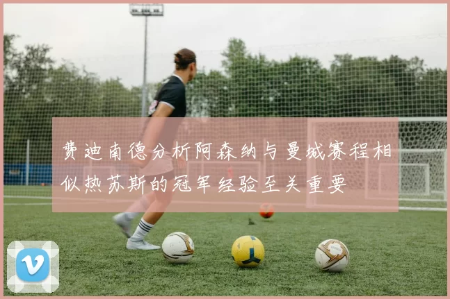 费迪南德分析阿森纳与曼城赛程相似热苏斯的冠军经验至关重要