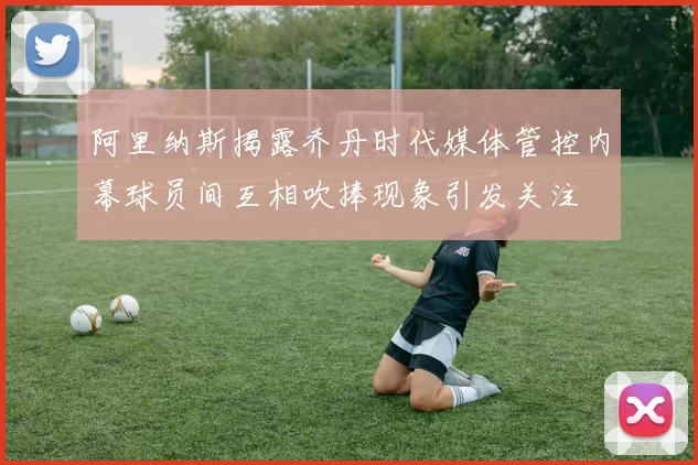 阿里纳斯揭露乔丹时代媒体管控内幕球员间互相吹捧现象引发关注