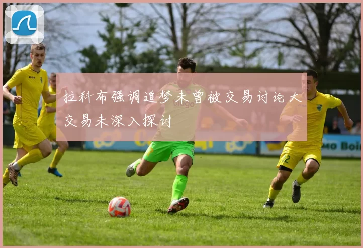 拉科布强调追梦未曾被交易讨论大交易未深入探讨