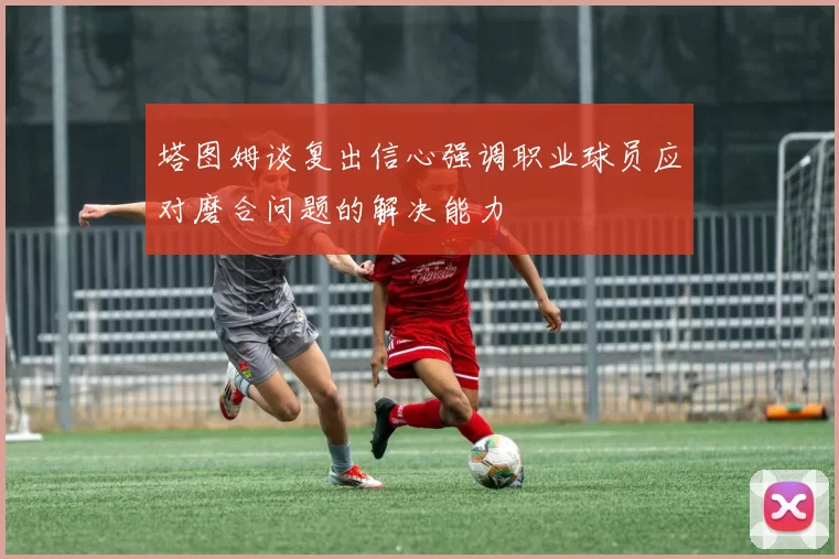 塔图姆谈复出信心强调职业球员应对磨合问题的解决能力