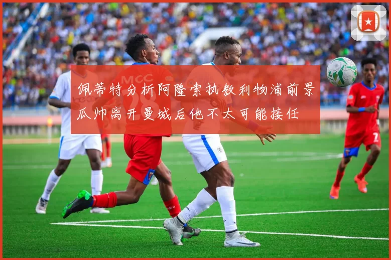 佩蒂特分析阿隆索执教利物浦前景瓜帅离开曼城后他不太可能接任