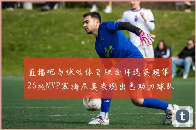 直播吧与咪咕体育联合评选英超第26轮MVP塞梅尼奥表现出色助力球队