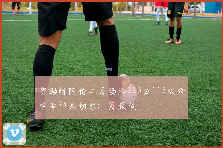 贾勒特阿伦二月场均223分115板命中率74米切尔：月最佳