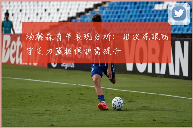 杨瀚森首节表现分析：进攻亮眼防守乏力篮板保护需提升