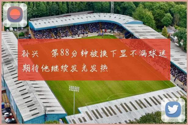 孙兴慜第88分钟被换下显不满球迷期待他继续发光发热