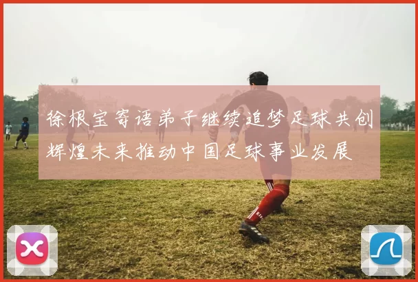 徐根宝寄语弟子继续追梦足球共创辉煌未来推动中国足球事业发展