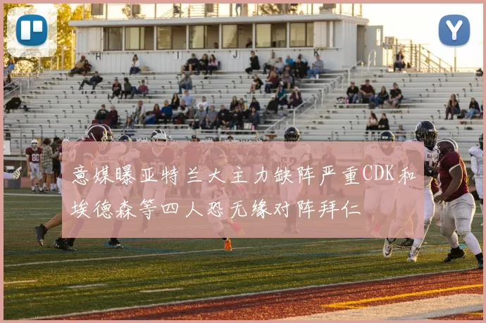 意媒曝亚特兰大主力缺阵严重CDK和埃德森等四人恐无缘对阵拜仁