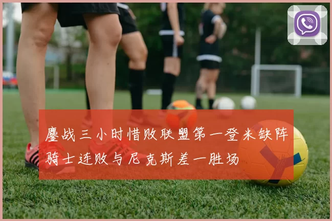 鏖战三小时惜败联盟第一登米缺阵骑士连败与尼克斯差一胜场