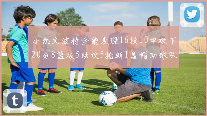小凯文波特全能表现16投10中砍下20分8篮板5助攻5抢断1盖帽助球队绝杀对手