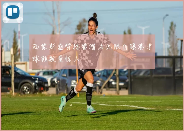 西蒙斯盛赞格雷潜力无限自曝赛季球鞋数量惊人