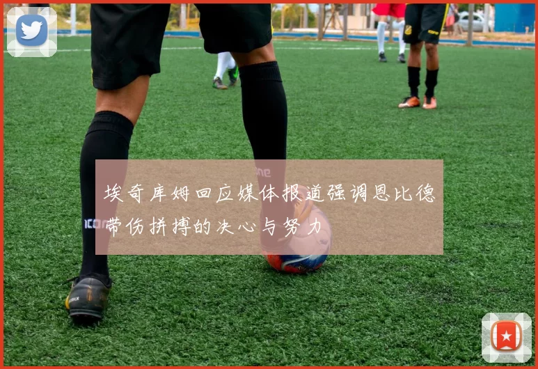 埃奇库姆回应媒体报道强调恩比德带伤拼搏的决心与努力