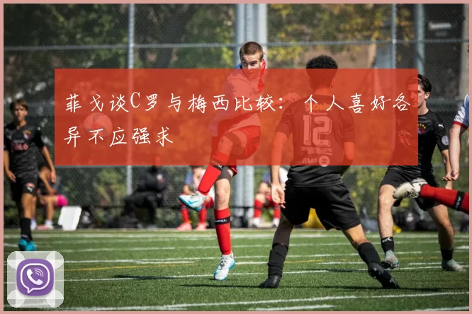 菲戈谈C罗与梅西比较：个人喜好各异不应强求